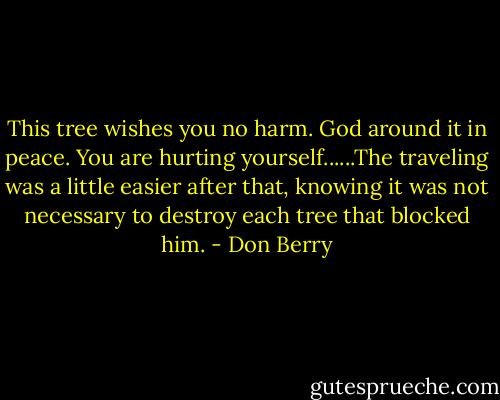 This tree wishes you no harm. God around it in peace. You are hurting yourself......The traveling was a little easier after that, knowing it was not necessary to destroy each tree that blocked him. - Don Berry