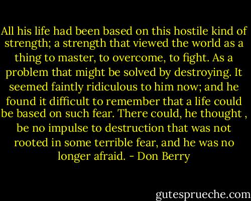 All his life had been based on this hostile kind of strength; a strength that viewed the world as a thing to master, to overcome, to fight. As a problem that might be solved by destroying. It seemed faintly ridiculous to him now; and he found it difficult to remember that a life could be based on such fear. There could, he thought , be no impulse to destruction that was not rooted in some terrible fear, and he was no longer afraid. - Don Berry