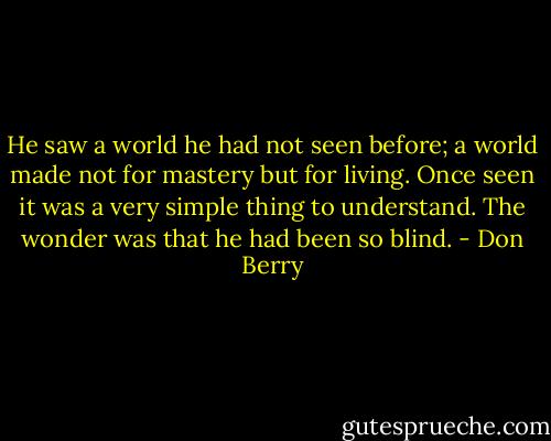 He saw a world he had not seen before; a world made not for mastery but for living. Once seen it was a very simple thing to understand. The wonder was that he had been so blind. - Don Berry