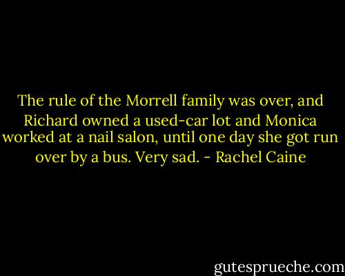 The rule of the Morrell family was over, and Richard owned a used-car lot and Monica worked at a nail salon, until one day she got run over by a bus. Very sad. - Rachel Caine