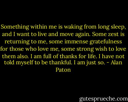 Something within me is waking from long sleep, and I want to live and move again. Some zest is returning to me, some immense gratefulness for those who love me, some strong wish to love them also. I am full of thanks for life. I have not told myself to be thankful. I am just so. - Alan Paton
