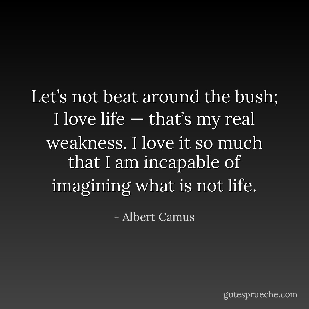 Let’s not beat around the bush; I love life — that’s my real weakness. I love it so much that I am incapable of imagining what is not life. - Albert Camus