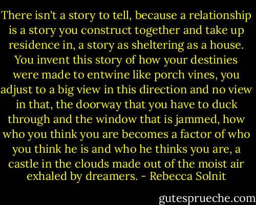 There isn't a story to tell, because a relationship is a story you construct together and take up residence in, a story as sheltering as a house. You invent this story of how your destinies were made to entwine like porch vines, you adjust to a big view in this direction and no view in that, the doorway that you have to duck through and the window that is jammed, how who you think you are becomes a factor of who you think he is and who he thinks you are, a castle in the clouds made out of the moist air exhaled by dreamers. - Rebecca Solnit