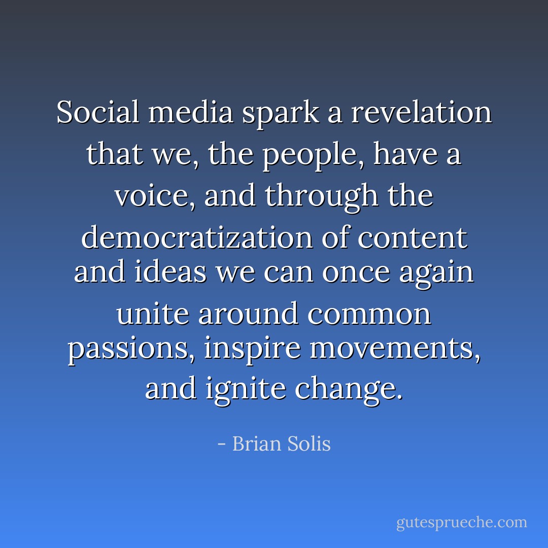 Social media spark a revelation that we, the people, have a voice, and through the democratization of content and ideas we can once again unite around common passions, inspire movements, and ignite change. - Brian Solis