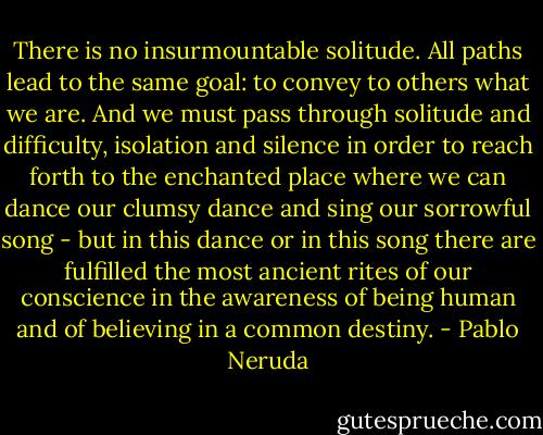 There is no insurmountable solitude. All paths lead to the same goal: to convey to others what we are. And we must pass through solitude and difficulty, isolation and silence in order to reach forth to the enchanted place where we can dance our clumsy dance and sing our sorrowful song - but in this dance or in this song there are fulfilled the most ancient rites of our conscience in the awareness of being human and of believing in a common destiny. - Pablo Neruda