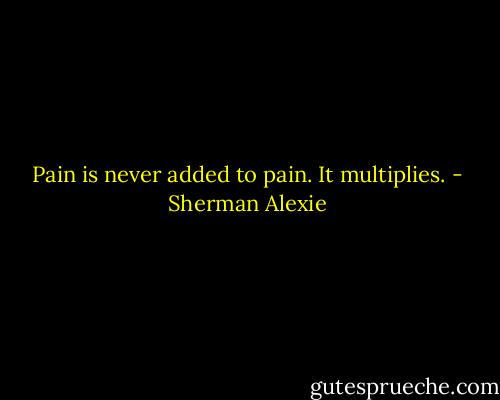 Pain is never added to pain. It multiplies. - Sherman Alexie
