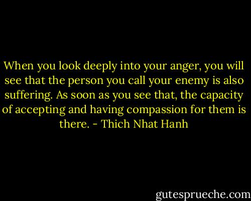 When you look deeply into your anger, you will see that the person you call your enemy is also suffering. As soon as you see that, the capacity of accepting and having compassion for them is there. - Thich Nhat Hanh