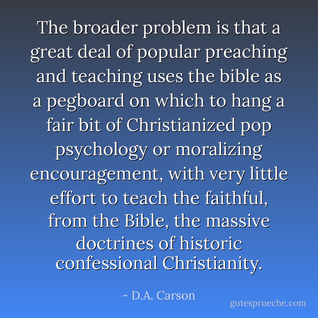 The broader problem is that a great deal of popular preaching and teaching uses the bible as a pegboard on which to hang a fair bit of Christianized pop psychology or moralizing encouragement, with very little effort to teach the faithful, from the Bible, the massive doctrines of historic confessional Christianity. - D.A. Carson