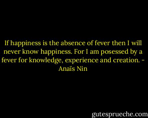If happiness is the absence of fever then I will never know happiness. For I am posessed by a fever for knowledge, experience and creation. - Anaïs Nin