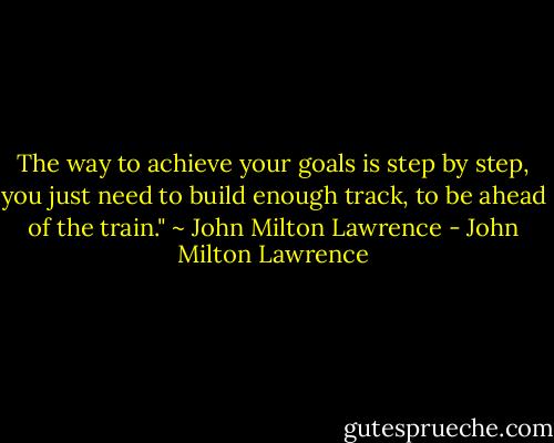 The way to achieve your goals is step by step, you just need to build enough track, to be ahead of the train." ~ John Milton Lawrence - John Milton Lawrence