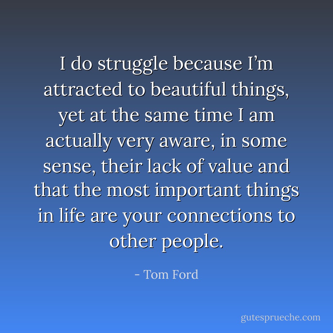 I do struggle because I’m attracted to beautiful things, yet at the same time I am actually very aware, in some sense, their lack of value and that the most important things in life are your connections to other people. - Tom Ford