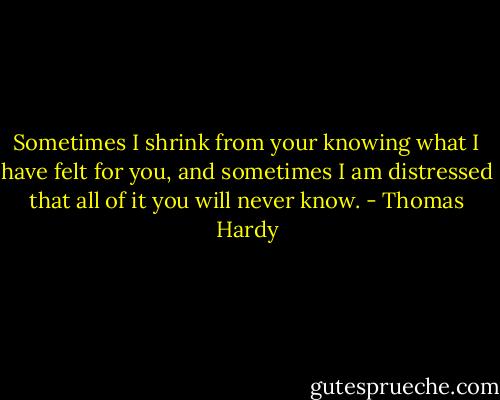 Sometimes I shrink from your knowing what I have felt for you, and sometimes I am distressed that all of it you will never know. - Thomas Hardy