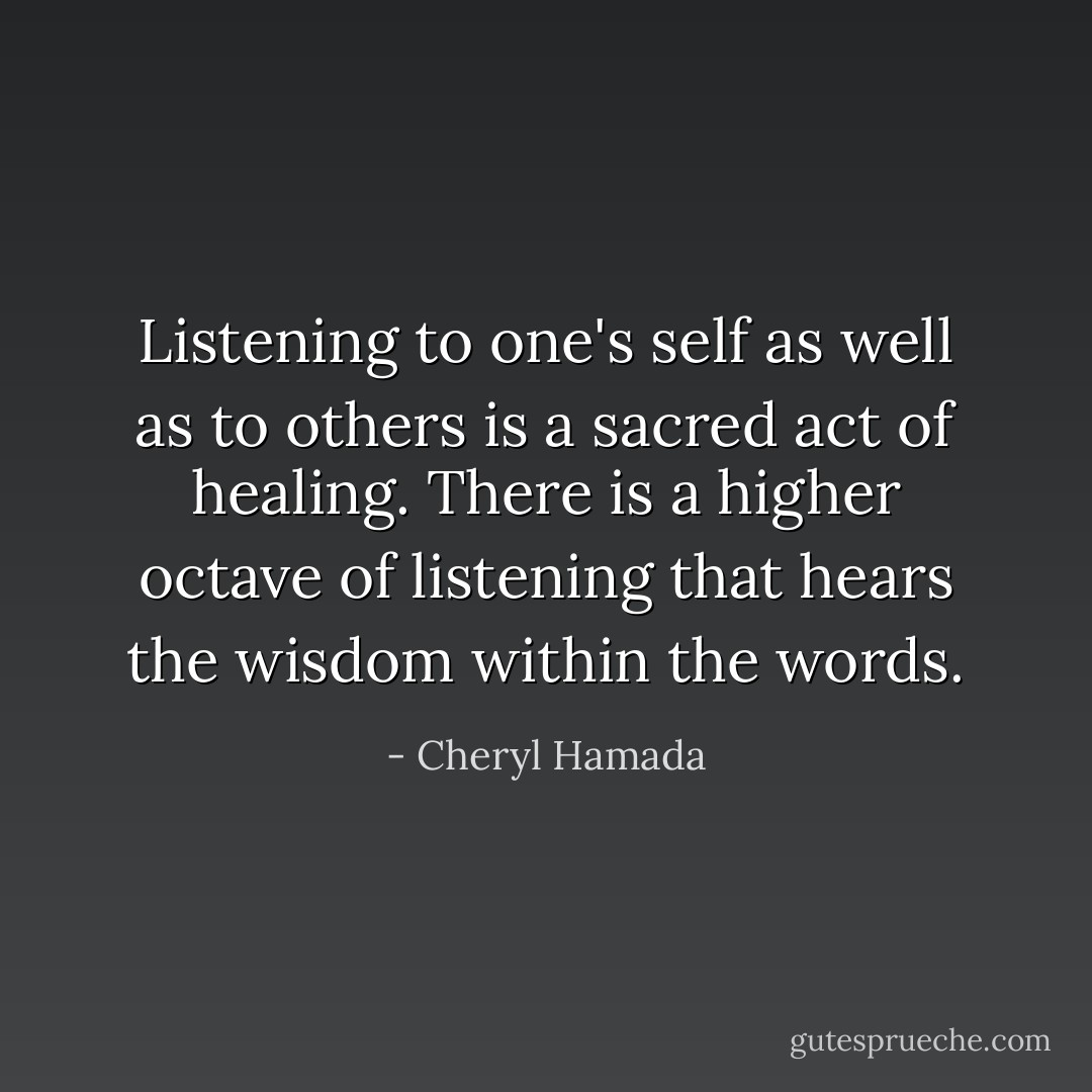 Listening to one's self as well as to others is a sacred act of healing. There is a higher octave of listening that hears the wisdom within the words. - Cheryl Hamada