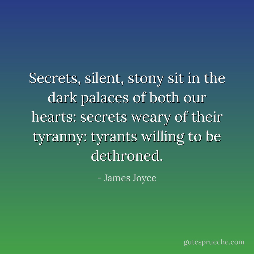 Secrets, silent, stony sit in the dark palaces of both our hearts: secrets weary of their tyranny: tyrants willing to be dethroned. - James Joyce