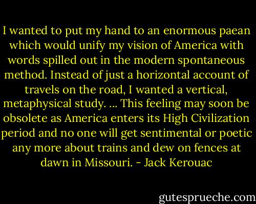 I wanted to put my hand to an enormous paean which would unify my vision of America with words spilled out in the modern spontaneous method. Instead of just a horizontal account of travels on the road, I wanted a vertical, metaphysical study. ... This feeling may soon be obsolete as America enters its High Civilization period and no one will get sentimental or poetic any more about trains and dew on fences at dawn in Missouri. - Jack Kerouac
