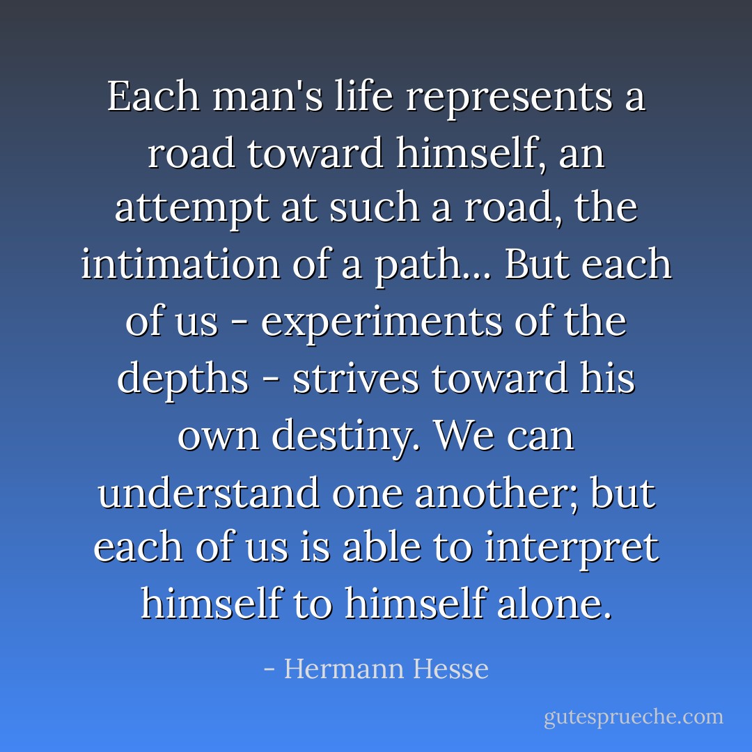 Each man's life represents a road toward himself, an attempt at such a road, the intimation of a path... But each of us - experiments of the depths - strives toward his own destiny. We can understand one another; but each of us is able to interpret himself to himself alone. - Hermann Hesse