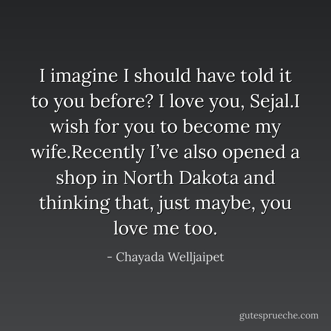 I imagine I should have told it to you before? I love you, Sejal.I wish for you to become my wife.Recently I’ve also opened a shop in North Dakota and thinking that, just maybe, you love me too. - Chayada Welljaipet