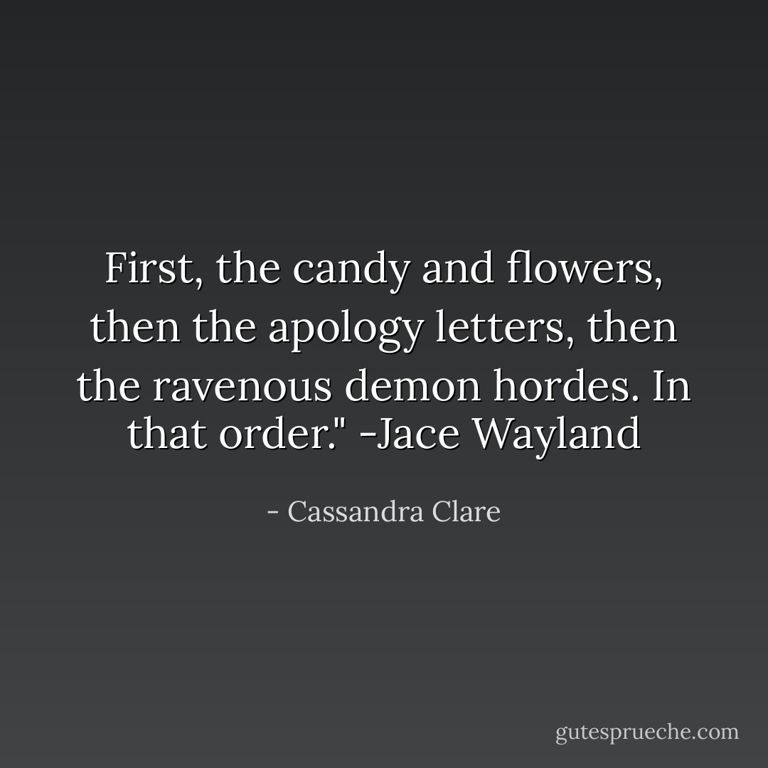 First, the candy and flowers, then the apology letters, then the ravenous demon hordes. In that order." -Jace Wayland - Cassandra Clare