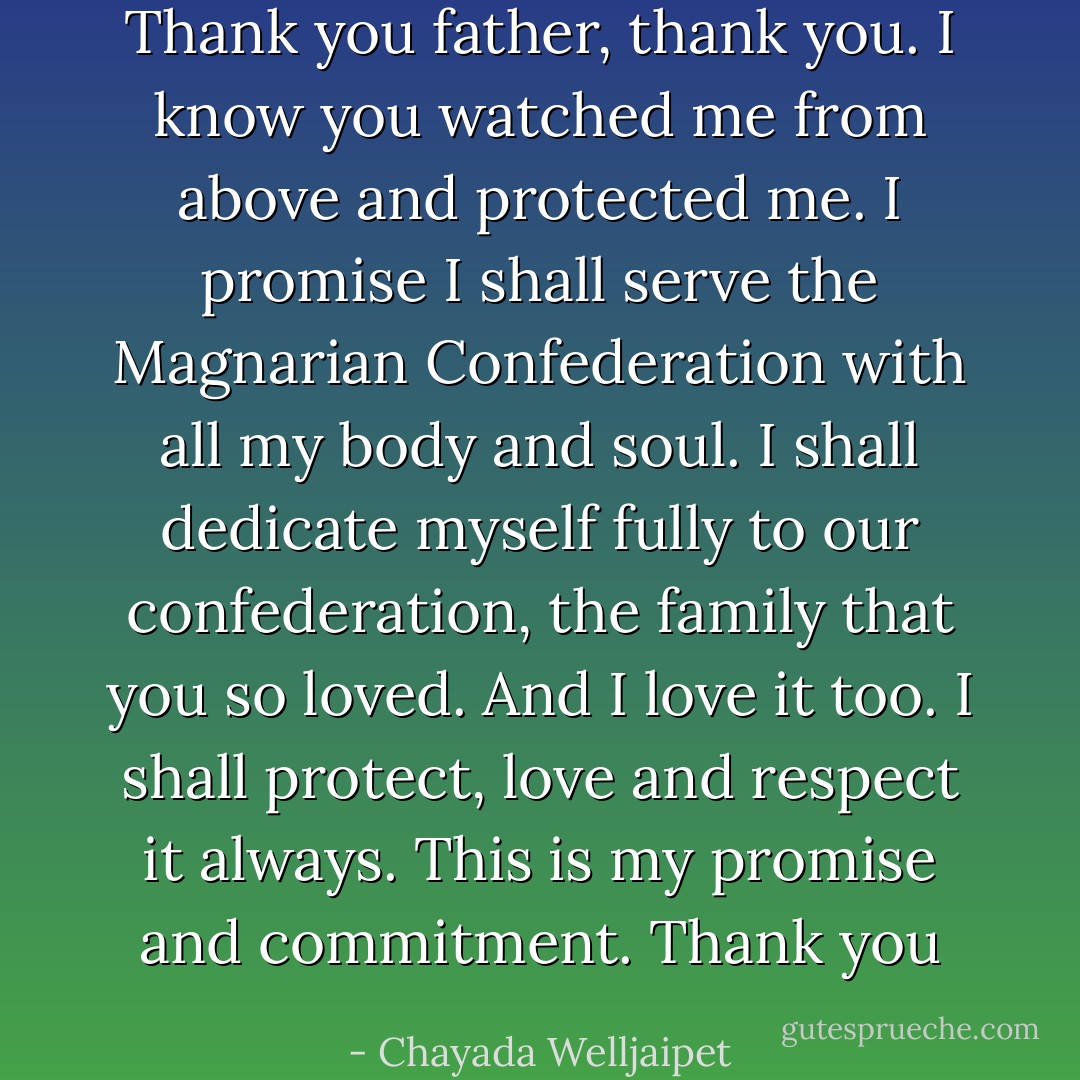 Thank you father, thank you. I know you watched me from above and protected me. I promise I shall serve the Magnarian Confederation with all my body and soul. I shall dedicate myself fully to our confederation, the family that you so loved. And I love it too. I shall protect, love and respect it always. This is my promise and commitment. Thank you - Chayada Welljaipet