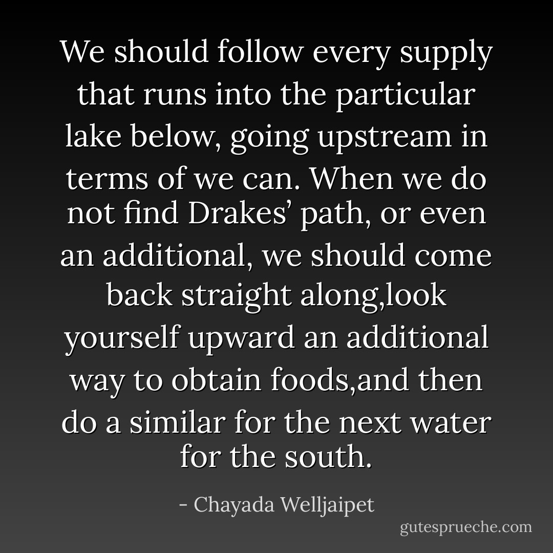 We should follow every supply that runs into the particular lake below, going upstream in terms of we can. When we do not find Drakes’ path, or even an additional, we should come back straight along,look yourself upward an additional way to obtain foods,and then do a similar for the next water for the south. - Chayada Welljaipet