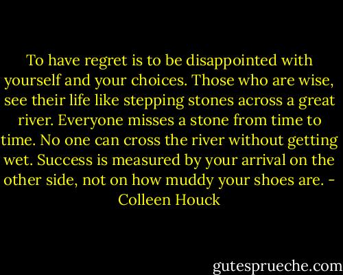 To have regret is to be disappointed with yourself and your choices. Those who are wise, see their life like stepping stones across a great river. Everyone misses a stone from time to time. No one can cross the river without getting wet. Success is measured by your arrival on the other side, not on how muddy your shoes are. - Colleen Houck