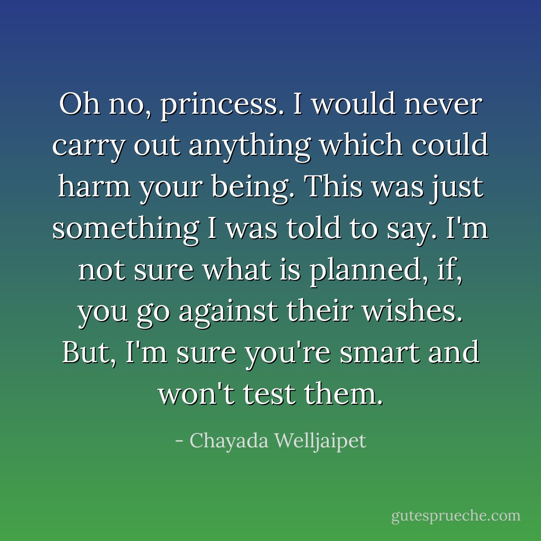 Oh no, princess. I would never carry out anything which could harm your being. This was just something I was told to say. I'm not sure what is planned, if, you go against their wishes. But, I'm sure you're smart and won't test them. - Chayada Welljaipet