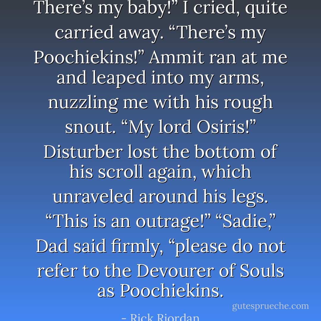 There’s my baby!” I cried, quite carried away. “There’s my Poochiekins!”<br />Ammit ran at me and leaped into my arms, nuzzling me with his rough snout.<br />“My lord Osiris!” Disturber lost the bottom of his scroll again, which unraveled around his legs. “This is an outrage!”<br />“Sadie,” Dad said firmly, “please do not refer to the Devourer of Souls as Poochiekins. - Rick Riordan
