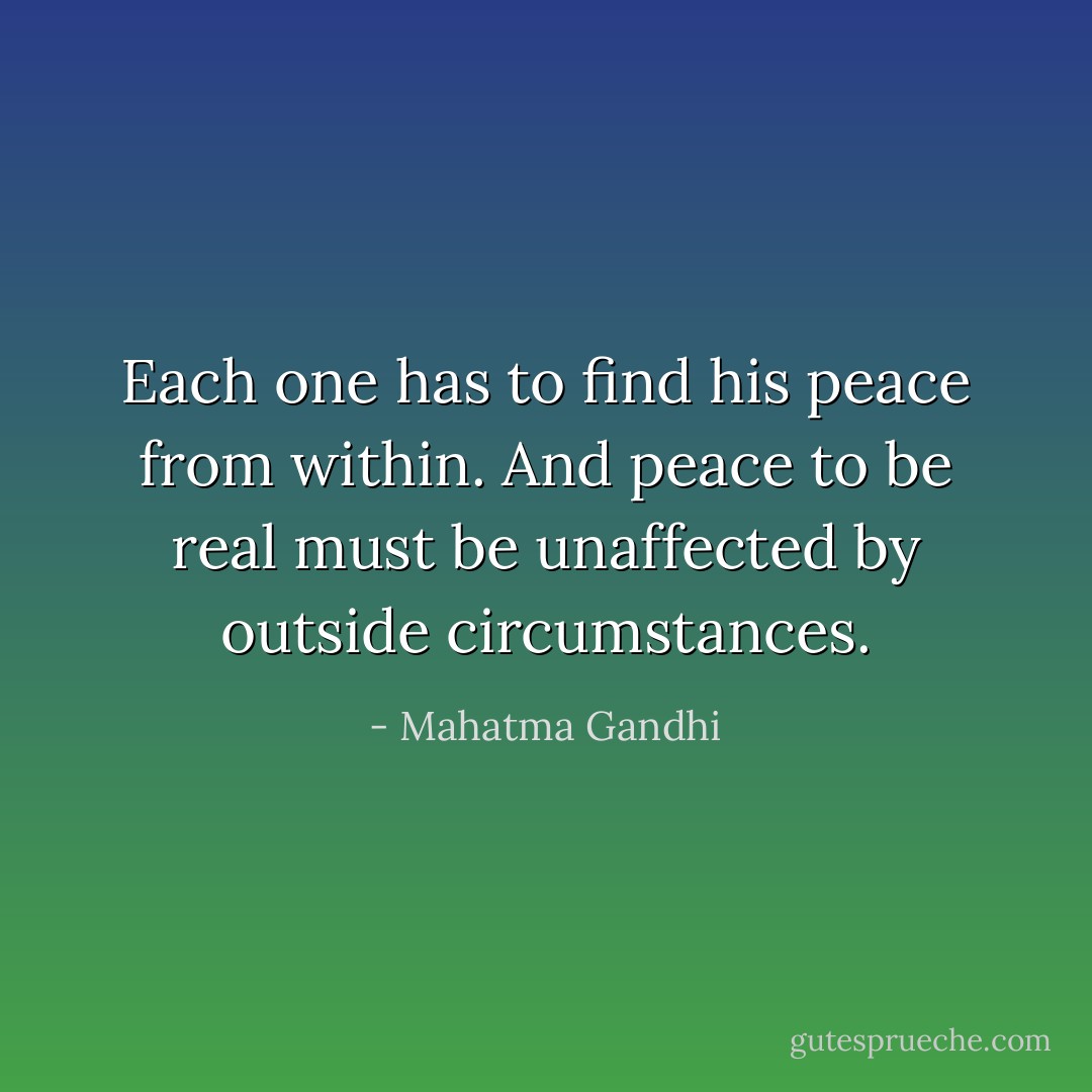 Each one has to find his peace from within. And peace to be real must be unaffected by outside circumstances. - Mahatma Gandhi