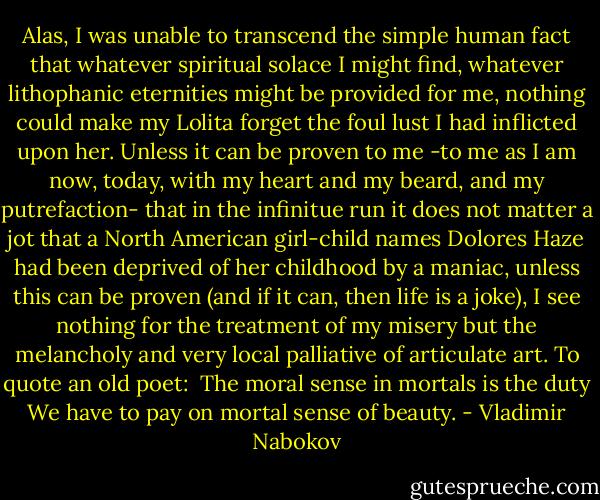 Alas, I was unable to transcend the simple human fact that whatever spiritual solace I might find, whatever lithophanic eternities might be provided for me, nothing could make my Lolita forget the foul lust I had inflicted upon her. Unless it can be proven to me -to me as I am now, today, with my heart and my beard, and my putrefaction- that in the infinitue run it does not matter a jot that a North American girl-child names Dolores Haze had been deprived of her childhood by a maniac, unless this can be proven (and if it can, then life is a joke), I see nothing for the treatment of my misery but the melancholy and very local palliative of articulate art. To quote an old poet: <br />The moral sense in mortals is the duty<br />We have to pay on mortal sense of beauty. - Vladimir Nabokov