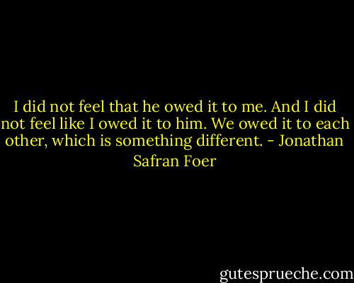 I did not feel that he owed it to me. And I did not feel like I owed it to him. We owed it to each other, which is something different. - Jonathan Safran Foer