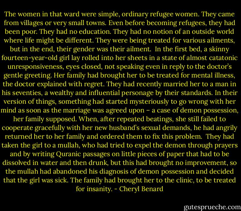 The women in that ward were simple, ordinary refugee women. They came from villages or very small towns. Even before becoming refugees, they had been poor. They had no education. They had no notion of an outside world where life might be different. They were being treated for various ailments, but in the end, their gender was their ailment.<br /><br />In the first bed, a skinny fourteen-year-old girl lay rolled into her sheets in a state of almost catatonic unresponsiveness, eyes closed, not speaking even in reply to the doctor’s gentle greeting. Her family had brought her to be treated for mental illness, the doctor explained with regret. They had recently married her to a man in his seventies, a wealthy and influential personage by their standards. In their version of things, something had started mysteriously to go wrong with her mind as soon as the marriage was agreed upon – a case of demon possession, her family supposed. When, after repeated beatings, she still failed to cooperate gracefully with her new husband’s sexual demands, he had angrily returned her to her family and ordered them to fix this problem.<br /><br />They had taken the girl to a mullah, who had tried to expel the demon through prayers and by writing Quranic passages on little pieces of paper that had to be dissolved in water and then drunk, but this had brought no improvement, so the mullah had abandoned his diagnosis of demon possession and decided that the girl was sick. The family had brought her to the clinic, to be treated for insanity. - Cheryl Benard