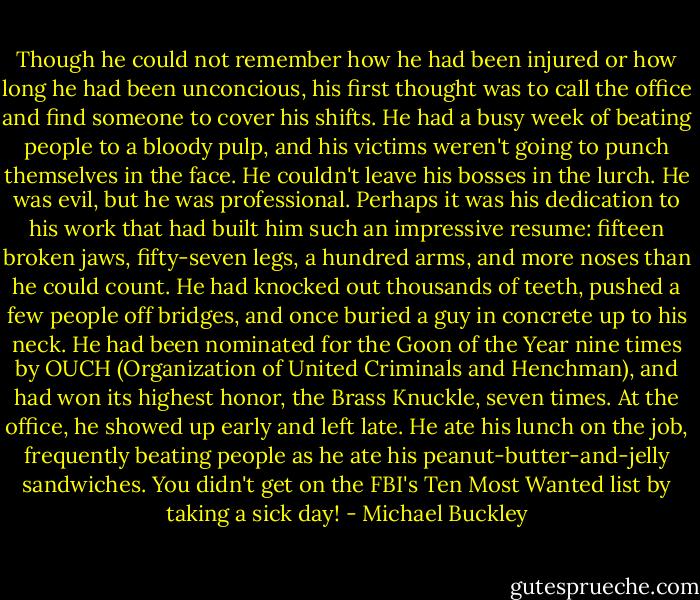 Though he could not remember how he had been injured or how long he had been unconcious, his first thought was to call the office and find someone to cover his shifts. He had a busy week of beating people to a bloody pulp, and his victims weren't going to punch themselves in the face. He couldn't leave his bosses in the lurch. He was evil, but he was professional.<br />Perhaps it was his dedication to his work that had built him such an impressive resume: fifteen broken jaws, fifty-seven legs, a hundred arms, and more noses than he could count. He had knocked out thousands of teeth, pushed a few people off bridges, and once buried a guy in concrete up to his neck. He had been nominated for the Goon of the Year nine times by OUCH (Organization of United Criminals and Henchman), and had won its highest honor, the Brass Knuckle, seven times. At the office, he showed up early and left late. He ate his lunch on the job, frequently beating people as he ate his peanut-butter-and-jelly sandwiches. You didn't get on the FBI's Ten Most Wanted list by taking a sick day! - Michael Buckley