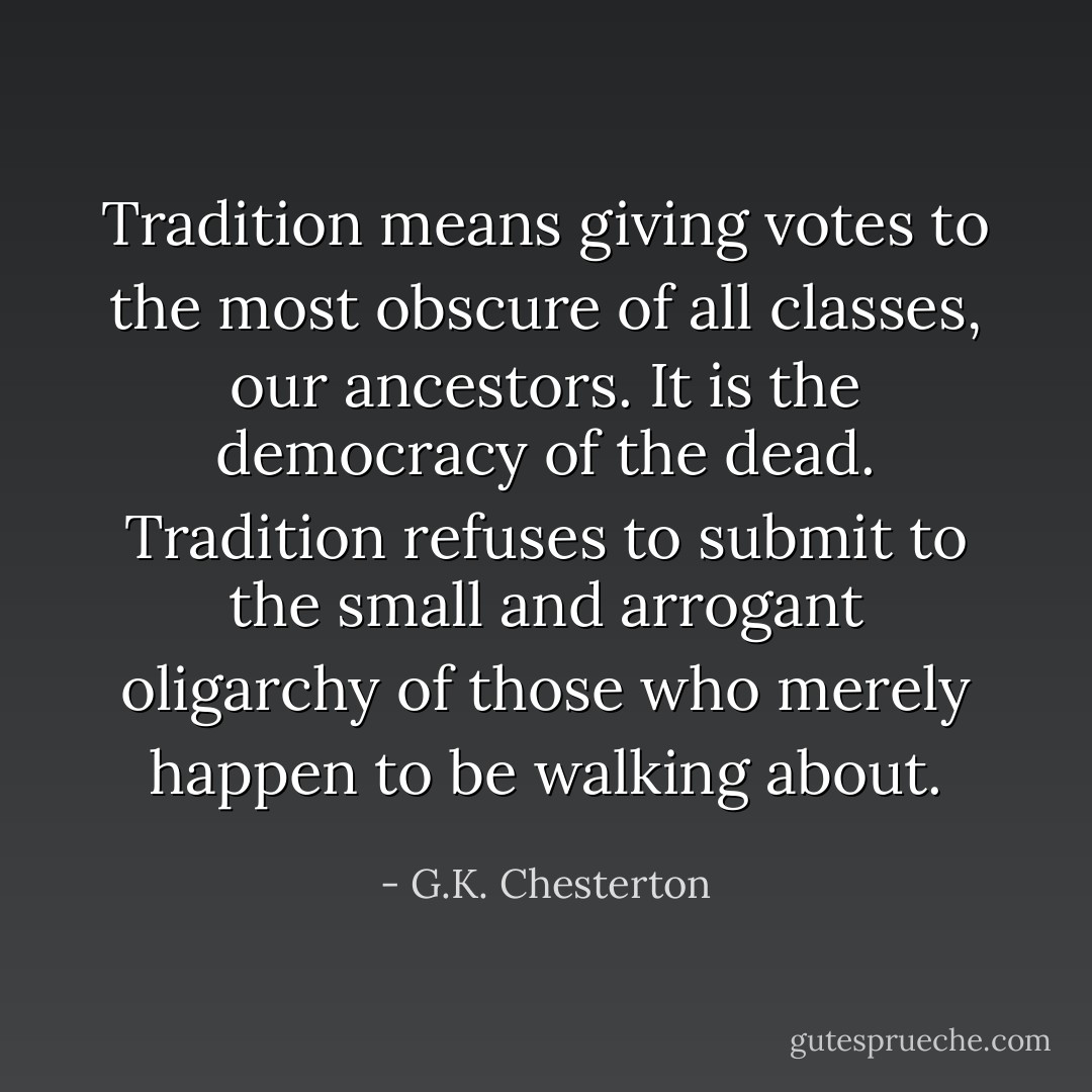 Tradition means giving votes to the most obscure of all classes, our ancestors. It is the democracy of the dead. Tradition refuses to submit to the small and arrogant oligarchy of those who merely happen to be walking about. - G.K. Chesterton