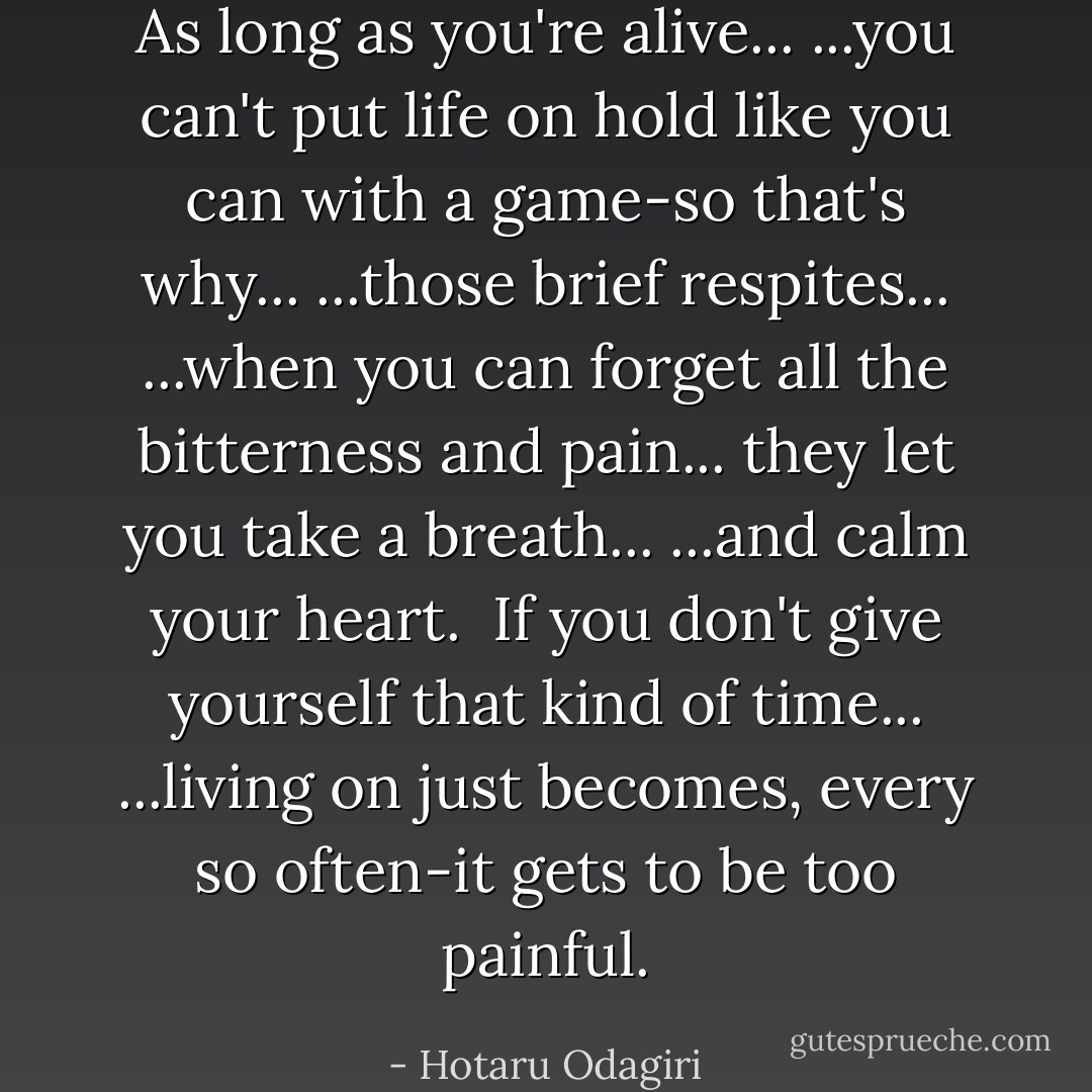 As long as you're alive...<br />...you can't put life on hold like you can with a game-so that's why...<br />...those brief respites...<br />...when you can forget all the bitterness and pain...<br />they let you take a breath...<br />...and calm your heart.<br /><br />If you don't give yourself that kind of time...<br />...living on just becomes, every so often-it gets to be too painful. - Hotaru Odagiri