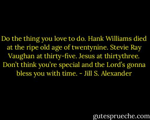 Do the thing you love to do. Hank Williams died at the ripe old age of twentynine. Stevie Ray Vaughan at thirty-five. Jesus at thirtythree. Don’t think you’re special and the Lord’s gonna bless you with time. - Jill S. Alexander
