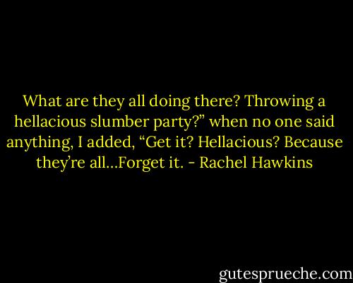 What are they all doing there? Throwing a hellacious slumber party?” when no one said anything, I added, “Get it? Hellacious? Because they’re all…Forget it. - Rachel Hawkins