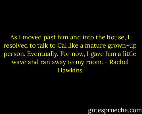 As I moved past him and into the house, I resolved to talk to Cal like a mature grown-up person. Eventually. For now, I gave him a little wave and ran away to my room. - Rachel Hawkins