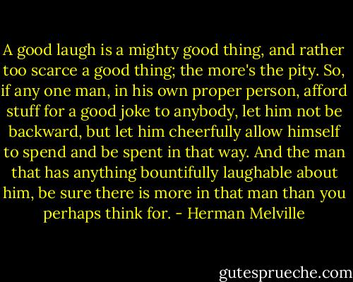 A good laugh is a mighty good thing, and rather too scarce a good thing; the more's the pity. So, if any one man, in his own proper person, afford stuff for a good joke to anybody, let him not be backward, but let him cheerfully allow himself to spend and be spent in that way. And the man that has anything bountifully laughable about him, be sure there is more in that man than you perhaps think for. - Herman Melville