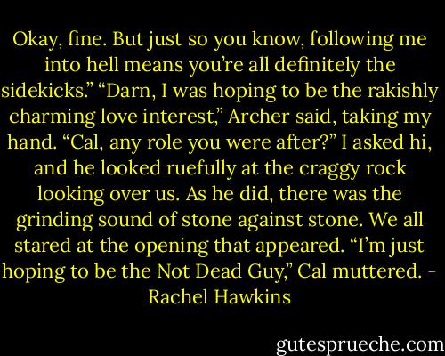 Okay, fine. But just so you know, following me into hell means you’re all definitely the sidekicks.” “Darn, I was hoping to be the rakishly charming love interest,” Archer said, taking my hand. “Cal, any role you were after?” I asked hi, and he looked ruefully at the craggy rock looking over us. As he did, there was the grinding sound of stone against stone. We all stared at the opening that appeared. “I’m just hoping to be the Not Dead Guy,” Cal muttered. - Rachel Hawkins