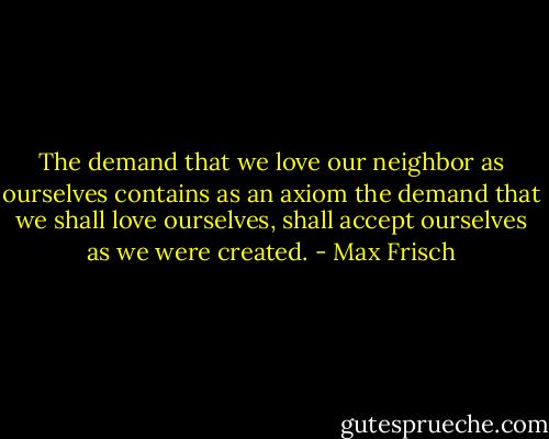 The demand that we love our neighbor as ourselves contains as an axiom the demand that we shall love ourselves, shall accept ourselves as we were created. - Max Frisch