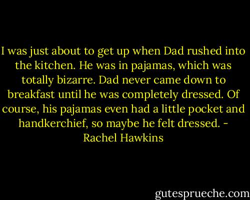 I was just about to get up when Dad rushed into the kitchen. He was in pajamas, which was totally bizarre. Dad never came down to breakfast until he was completely dressed. Of course, his pajamas even had a little pocket and handkerchief, so maybe he felt dressed. - Rachel Hawkins