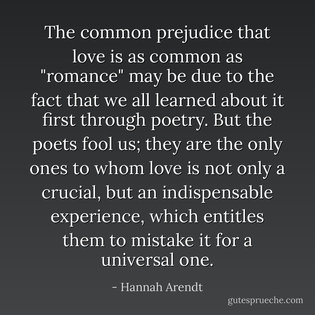The common prejudice that love is as common as "romance" may be due to the fact that we all learned about it first through poetry. But the poets fool us; they are the only ones to whom love is not only a crucial, but an indispensable experience, which entitles them to mistake it for a universal one. - Hannah Arendt