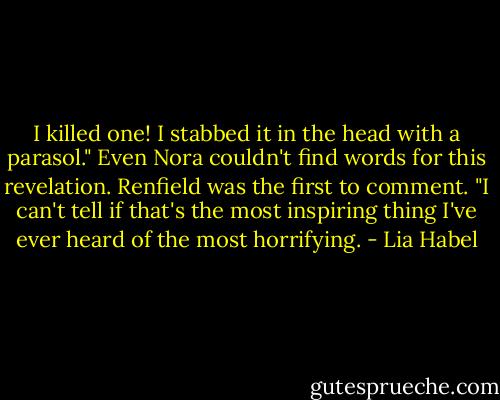 I killed one! I stabbed it in the head with a parasol."<br />Even Nora couldn't find words for this revelation. Renfield was the first to comment. "I can't tell if that's the most inspiring thing I've ever heard of the most horrifying. - Lia Habel