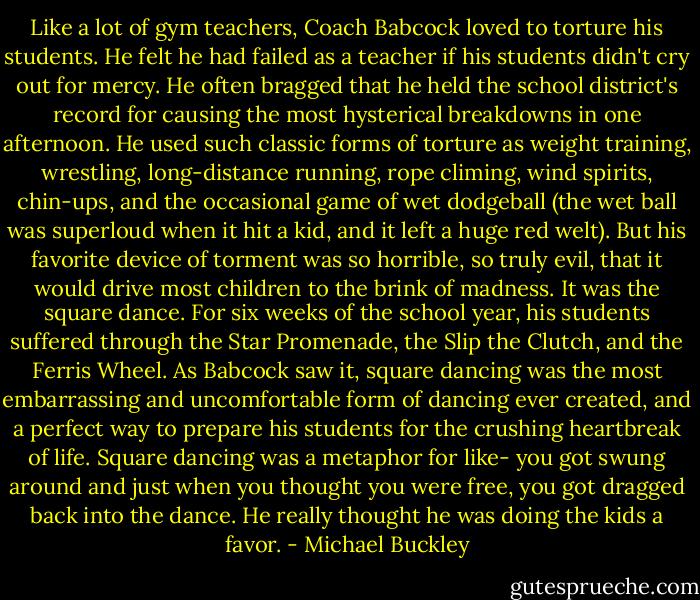 Like a lot of gym teachers, Coach Babcock loved to torture his students. He felt he had failed as a teacher if his students didn't cry out for mercy. He often bragged that he held the school district's record for causing the most hysterical breakdowns in one afternoon. He used such classic forms of torture as weight training, wrestling, long-distance running, rope climing, wind spirits, chin-ups, and the occasional game of wet dodgeball (the wet ball was superloud when it hit a kid, and it left a huge red welt). But his favorite device of torment was so horrible, so truly evil, that it would drive most children to the brink of madness. It was the square dance.<br />For six weeks of the school year, his students suffered through the Star Promenade, the Slip the Clutch, and the Ferris Wheel. As Babcock saw it, square dancing was the most embarrassing and uncomfortable form of dancing ever created, and a perfect way to prepare his students for the crushing heartbreak of life. Square dancing was a metaphor for like- you got swung around and just when you thought you were free, you got dragged back into the dance. He really thought he was doing the kids a favor. - Michael Buckley
