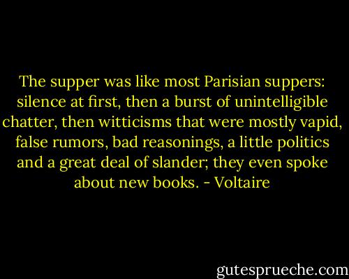 The supper was like most Parisian suppers: silence at first, then a burst of unintelligible chatter, then witticisms that were mostly vapid, false rumors, bad reasonings, a little politics and a great deal of slander; they even spoke about new books. - Voltaire