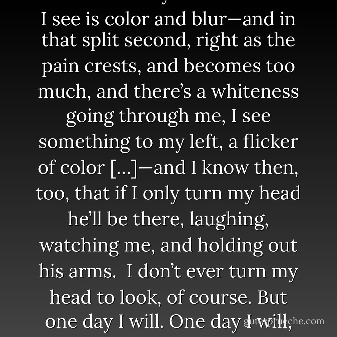 When I’m running, there’s always this split second when the pain is ripping through me and I can hardly breathe and all I see is color and blur—and in that split second, right as the pain crests, and becomes too much, and there’s a whiteness going through me, I see something to my left, a flicker of color […]—and I know then, too, that if I only turn my head he’ll be there, laughing, watching me, and holding out his arms.<br /><br />I don’t ever turn my head to look, of course. But one day I will. One day I will, and he’ll be back, and everything will be okay.<br /><br />And until then: I run. - Lauren Oliver