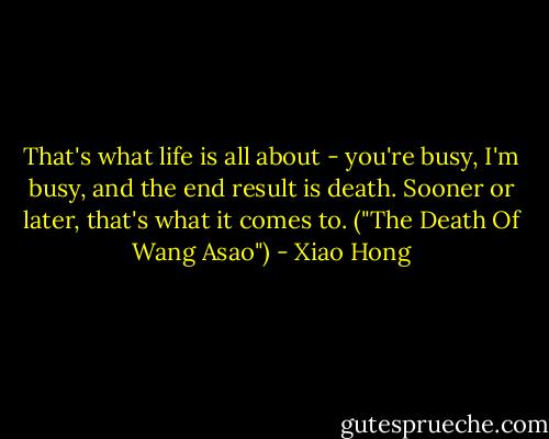 That's what life is all about - you're busy, I'm busy, and the end result is death. Sooner or later, that's what it comes to. ("The Death Of Wang Asao") - Xiao Hong