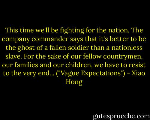 This time we'll be fighting for the nation. The company commander says that it's better to be the ghost of a fallen soldier than a nationless slave. For the sake of our fellow countrymen, our families and our children, we have to resist to the very end... ("Vague Expectations") - Xiao Hong