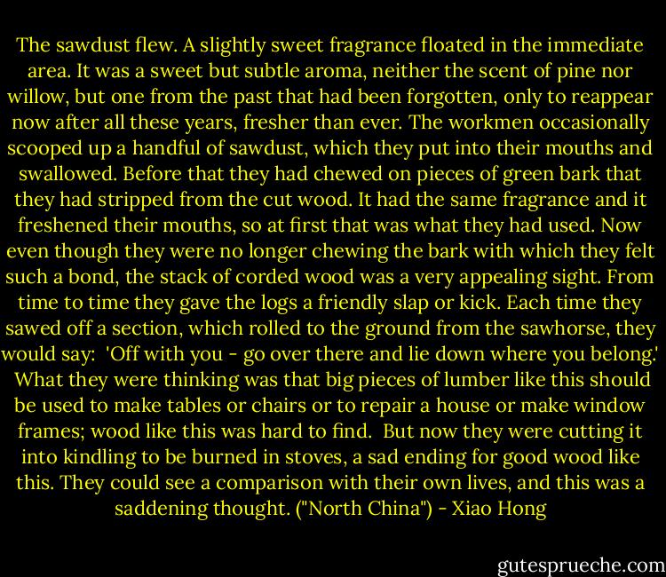 The sawdust flew. A slightly sweet fragrance floated in the immediate area. It was a sweet but subtle aroma, neither the scent of pine nor willow, but one from the past that had been forgotten, only to reappear now after all these years, fresher than ever. The workmen occasionally scooped up a handful of sawdust, which they put into their mouths and swallowed. Before that they had chewed on pieces of green bark that they had stripped from the cut wood. It had the same fragrance and it freshened their mouths, so at first that was what they had used. Now even though they were no longer chewing the bark with which they felt such a bond, the stack of corded wood was a very appealing sight. From time to time they gave the logs a friendly slap or kick. Each time they sawed off a section, which rolled to the ground from the sawhorse, they would say:<br /><br />'Off with you - go over there and lie down where you belong.'<br /><br />What they were thinking was that big pieces of lumber like this should be used to make tables or chairs or to repair a house or make window frames; wood like this was hard to find.<br /><br />But now they were cutting it into kindling to be burned in stoves, a sad ending for good wood like this. They could see a comparison with their own lives, and this was a saddening thought. ("North China") - Xiao Hong