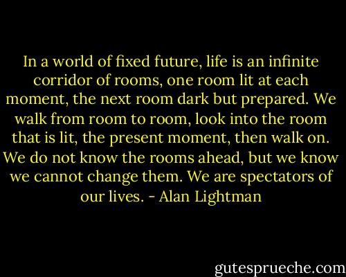 In a world of fixed future, life is an infinite corridor of rooms, one room lit at each moment, the next room dark but prepared. We walk from room to room, look into the room that is lit, the present moment, then walk on. We do not know the rooms ahead, but we know we cannot change them. We are spectators of our lives. - Alan Lightman